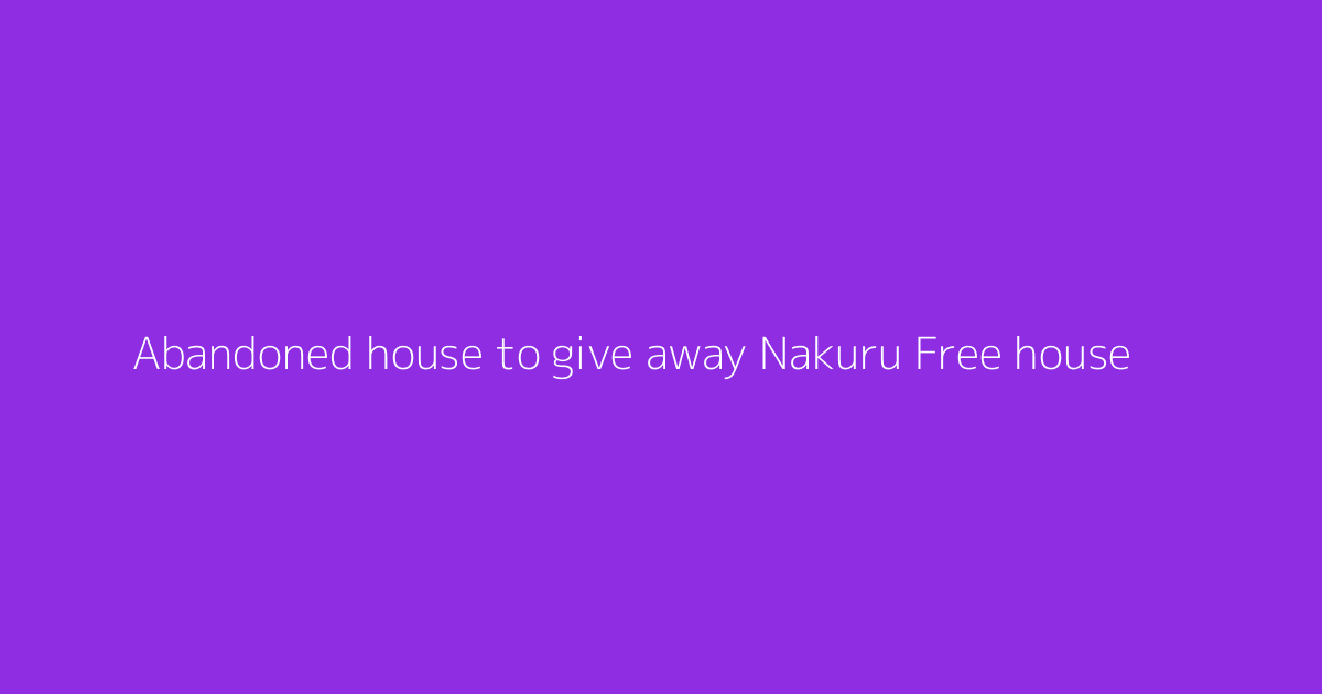 Abandoned house to give away Nakuru Free house