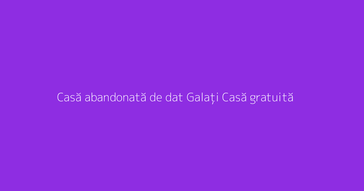 Casă abandonată de dat Galați Casă gratuită
