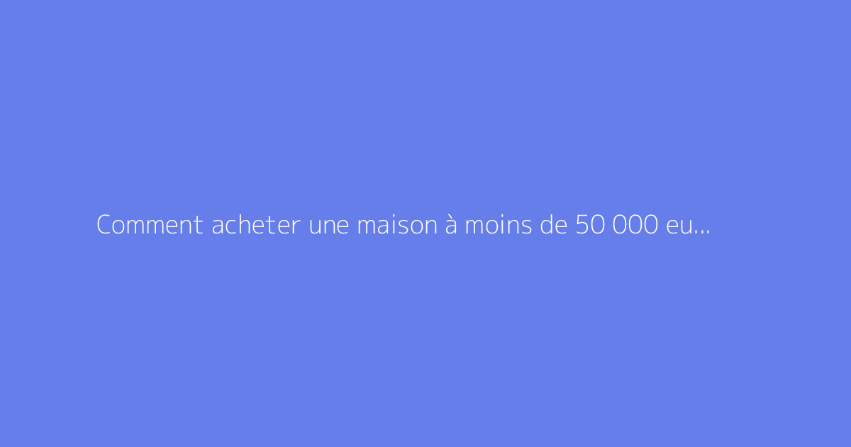Comment acheter une maison à moins de 50 000 euros ?