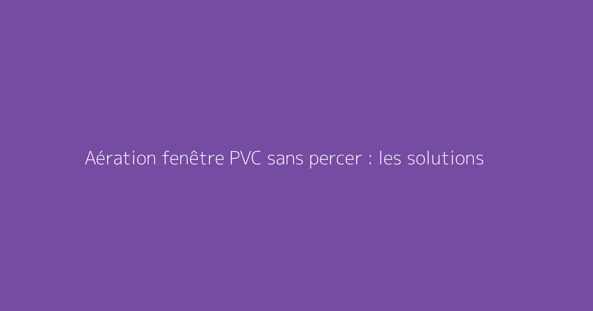 Aération fenêtre PVC sans percer : les solutions