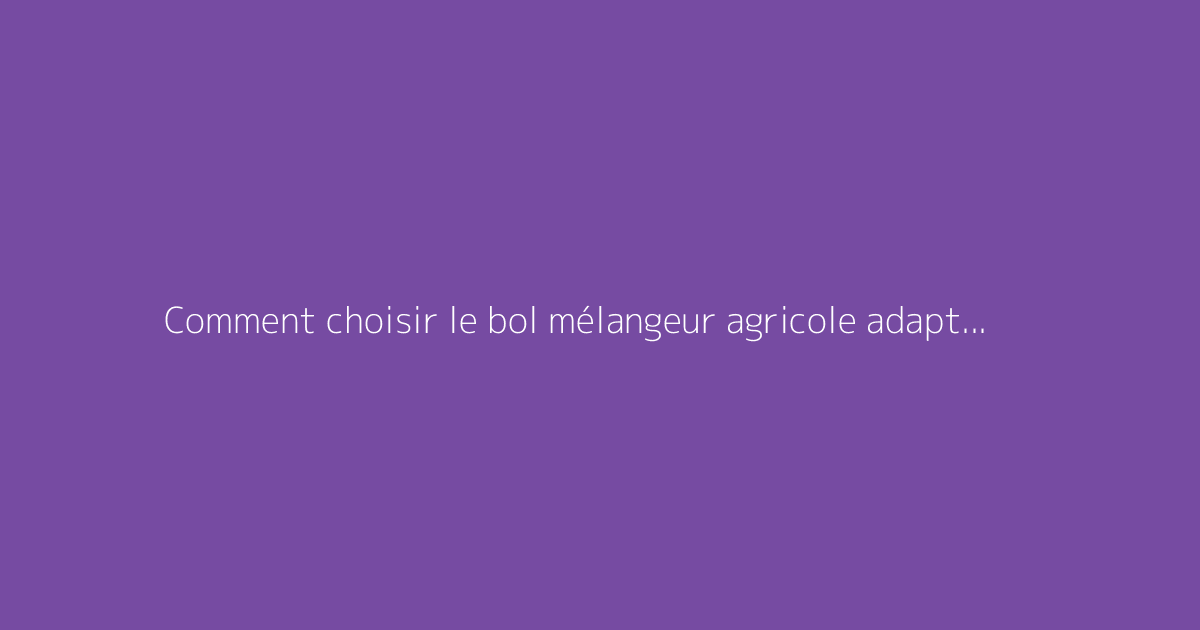 Comment choisir le bol mélangeur agricole adapté à vos besoins
