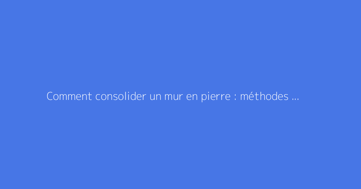 Comment consolider un mur en pierre : méthodes fiables