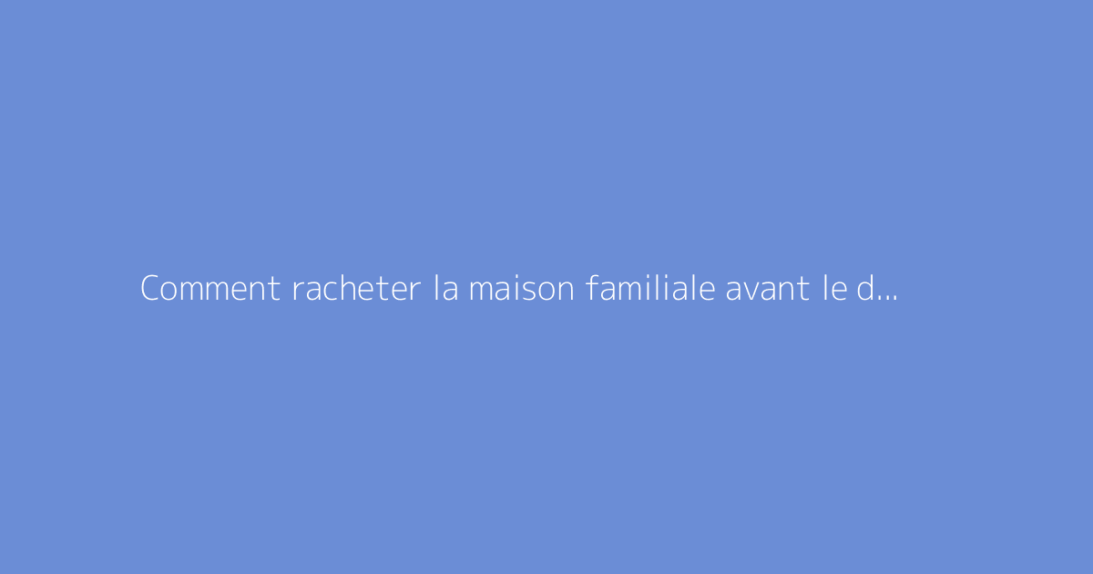 Comment racheter la maison familiale avant le décès des parents : guide pratique