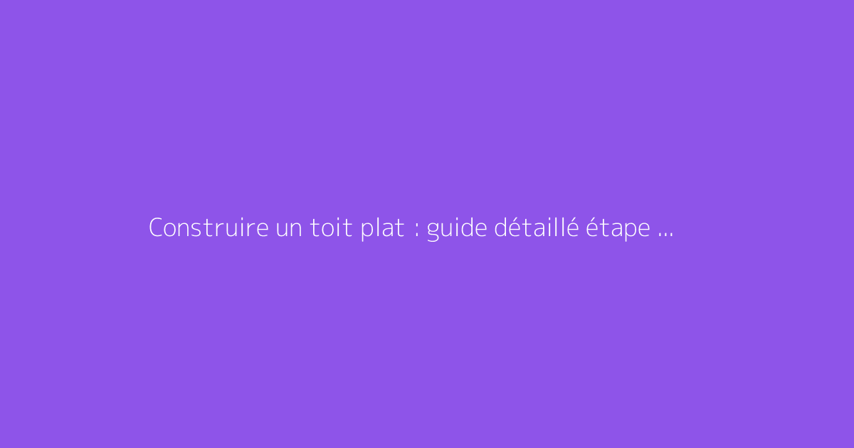Construire un toit plat : guide détaillé étape par étape