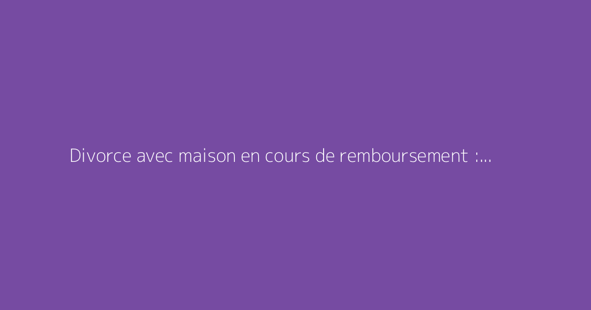 Divorce avec maison en cours de remboursement : quelles solutions envisageables ?