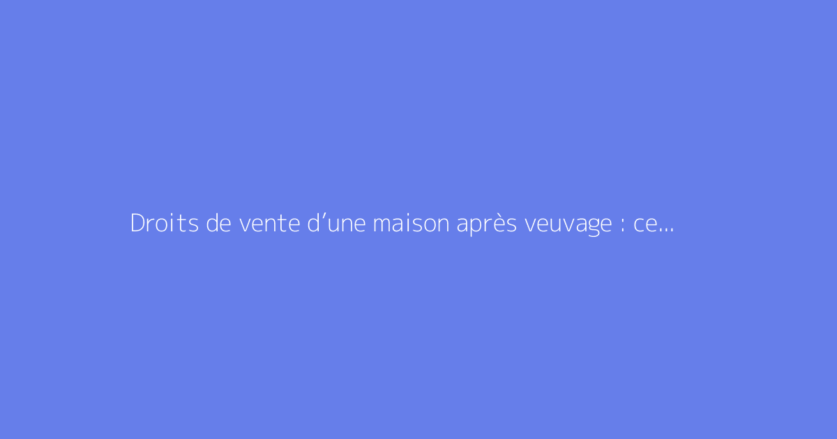 Droits de vente d’une maison après veuvage : ce qu’il faut savoir