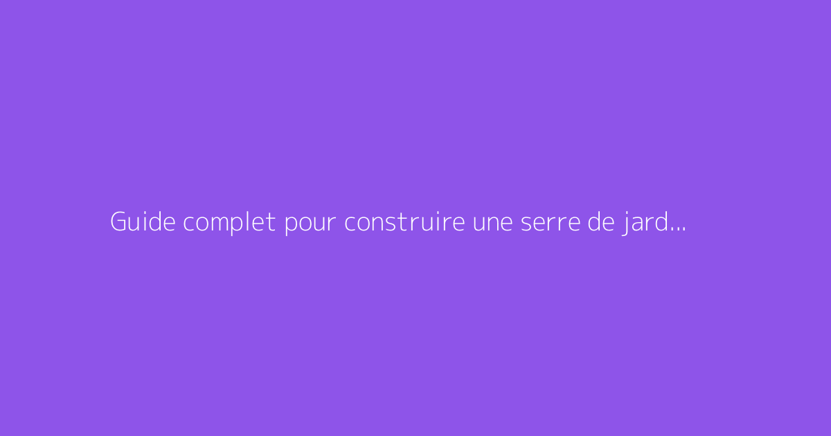 Guide complet pour construire une serre de jardin résistante