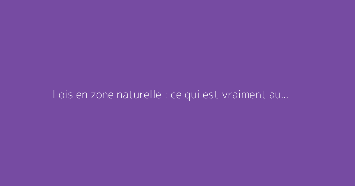 Lois en zone naturelle : ce qui est vraiment autorisé