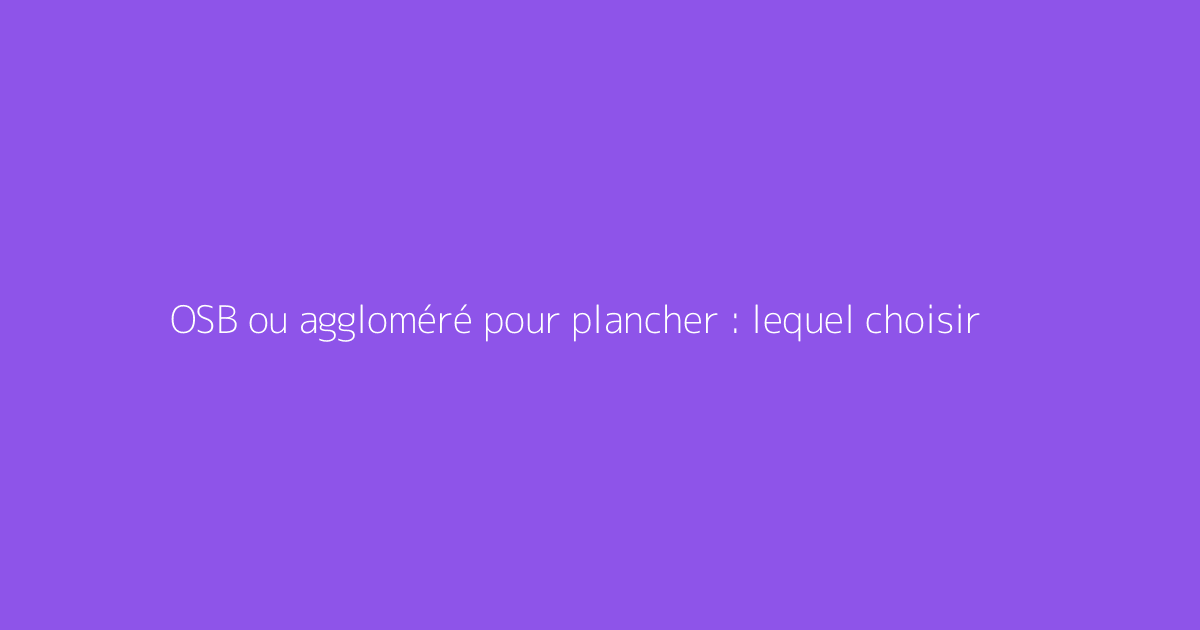OSB ou aggloméré pour plancher : lequel choisir
