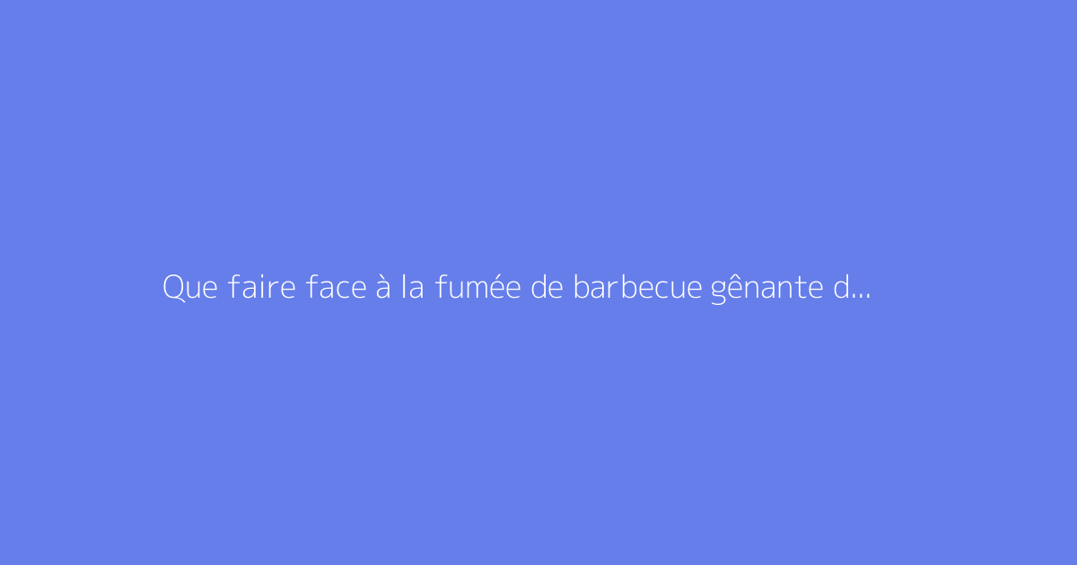 Que faire face à la fumée de barbecue gênante du voisinage ?