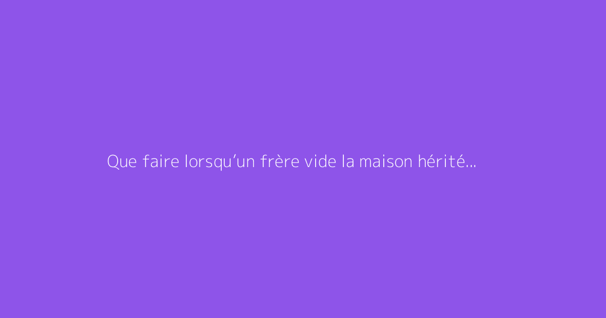 Que faire lorsqu’un frère vide la maison hérité de la mère ?