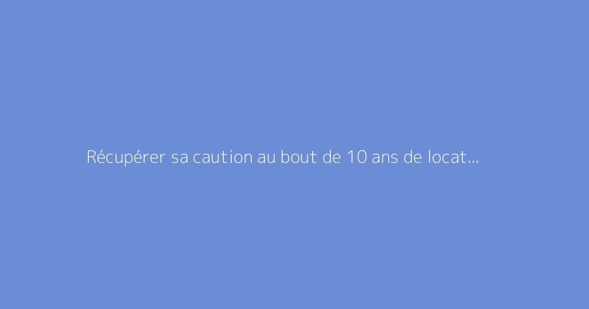 Récupérer sa caution au bout de 10 ans de location : est-ce faisable ?