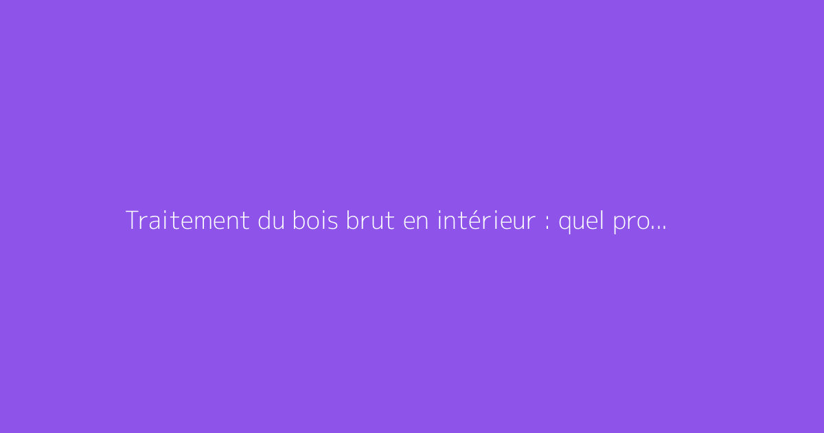 Traitement du bois brut en intérieur : quel produit choisir