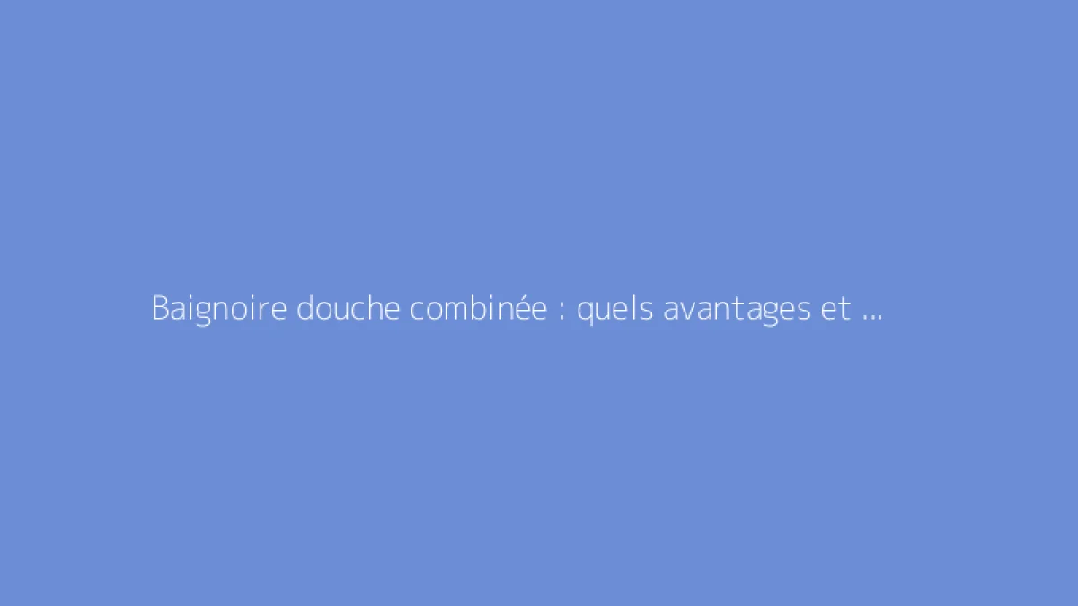 Baignoire douche combinée : quels avantages et choix possibles