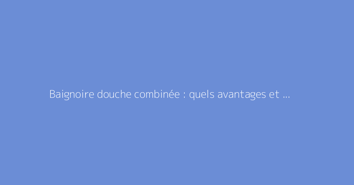 Baignoire douche combinée : quels avantages et choix possibles