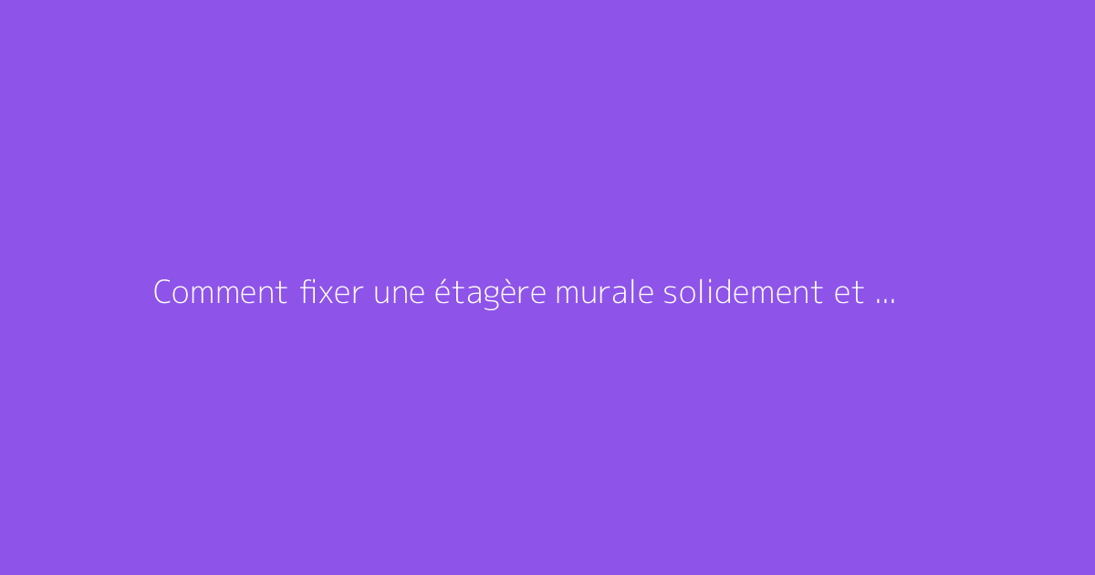 Comment fixer une étagère murale solidement et sans risque