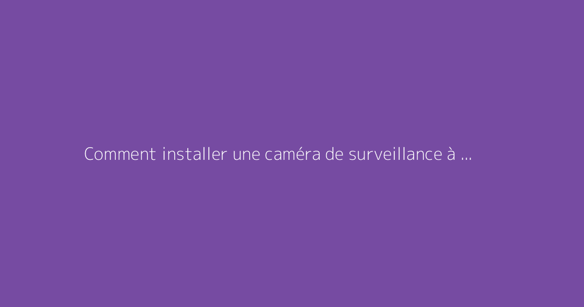 Comment installer une caméra de surveillance à l’extérieur ? Le guide exhaustif