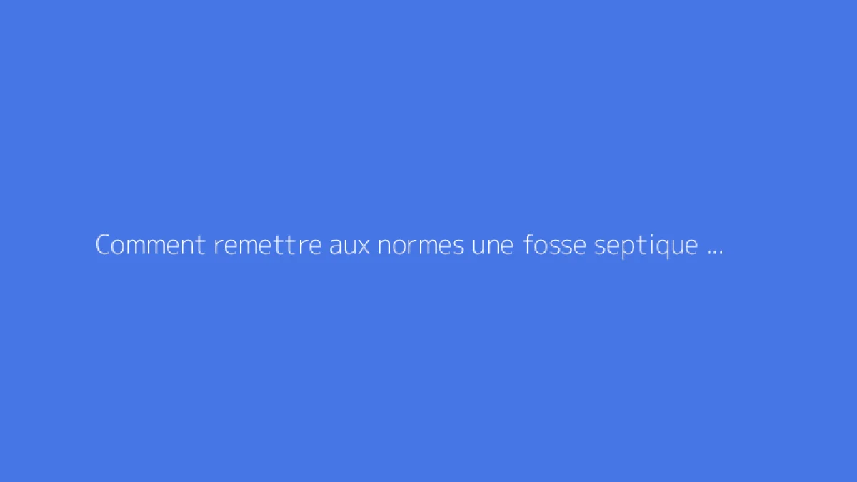 Comment remettre aux normes une fosse septique non conforme