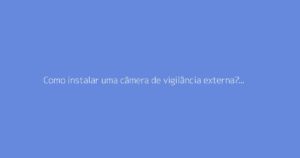 Como instalar uma câmera de vigilância externa? O guia completo