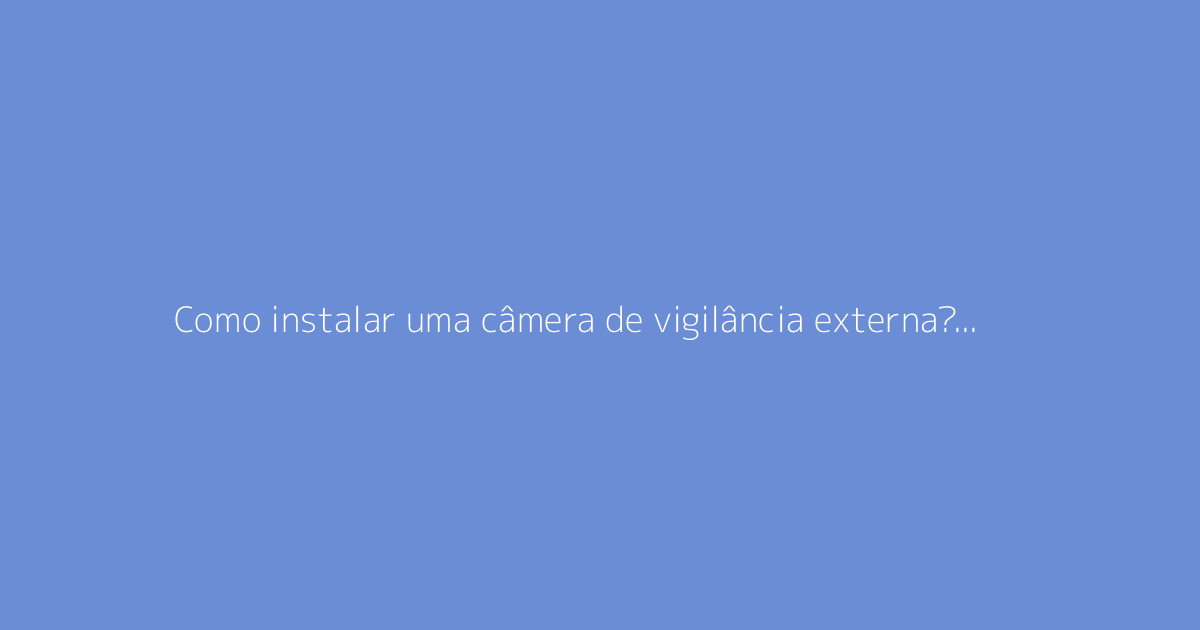 Como instalar uma câmera de vigilância externa? O guia completo