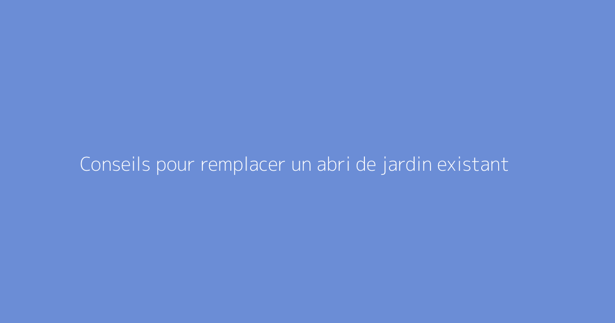 Conseils pour remplacer un abri de jardin existant