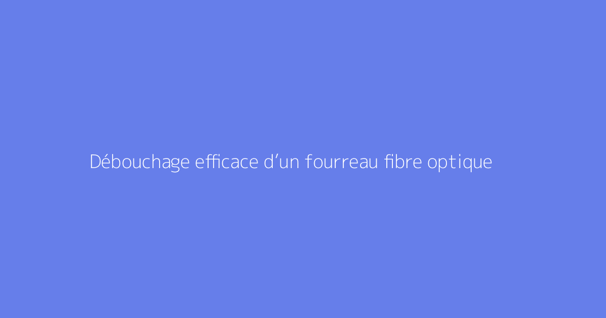 Débouchage efficace d’un fourreau fibre optique