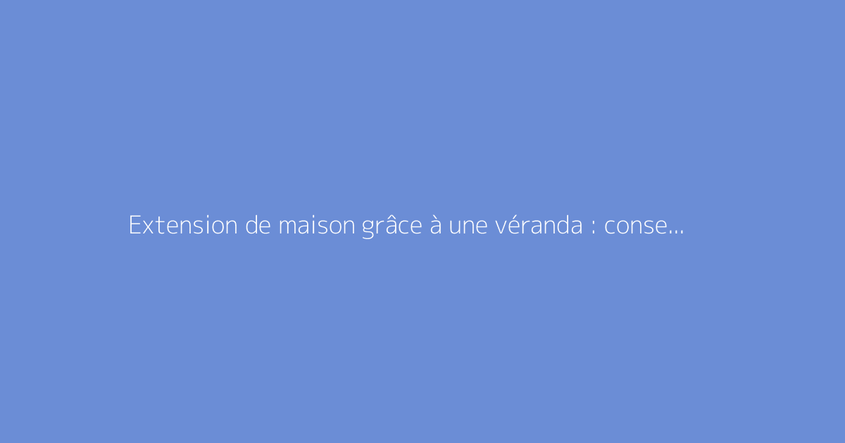 Extension de maison grâce à une véranda : conseils pratiques