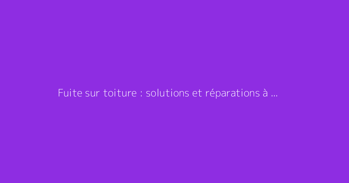 Fuite sur toiture : solutions et réparations à envisager