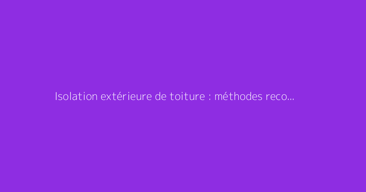 Isolation extérieure de toiture : méthodes recommandées et astuces
