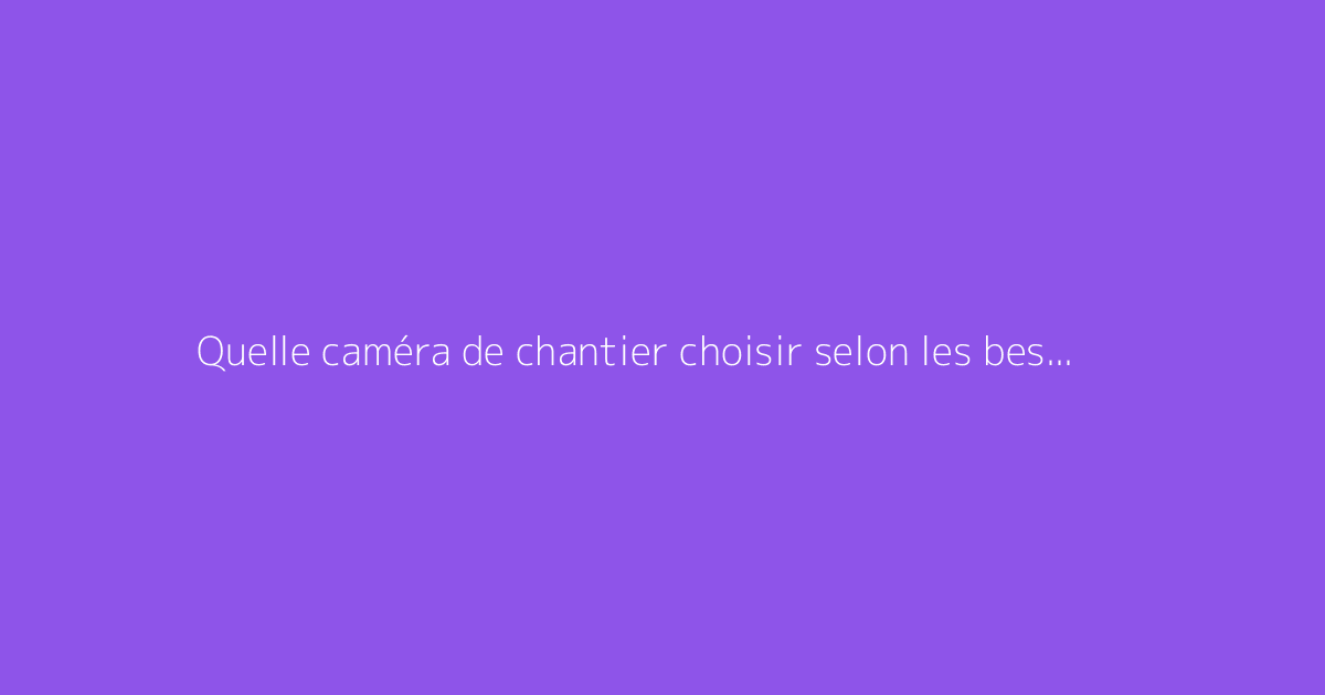 Quelle caméra de chantier choisir selon les besoins ?
