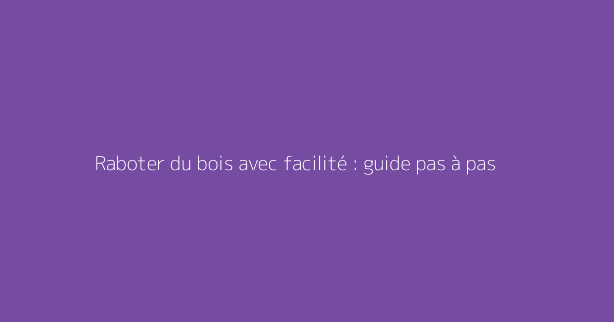 Raboter du bois avec facilité : guide pas à pas