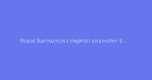 Roupas fluorescentes e elegantes para mulher: dicas para um visual de sucesso