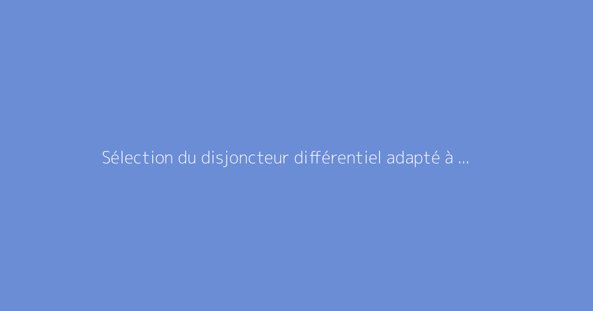 Sélection du disjoncteur différentiel adapté à vos besoins